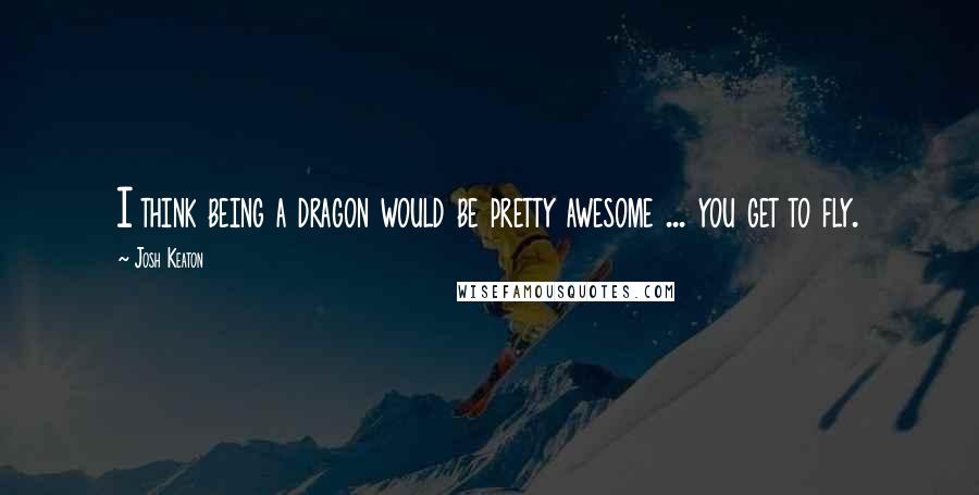 Josh Keaton Quotes: I think being a dragon would be pretty awesome ... you get to fly.