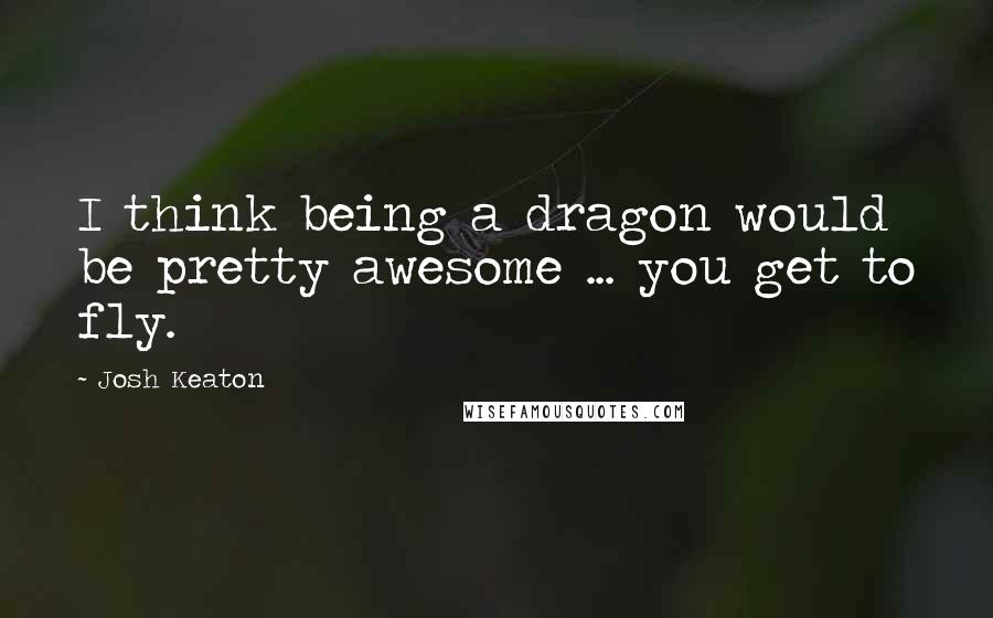 Josh Keaton Quotes: I think being a dragon would be pretty awesome ... you get to fly.