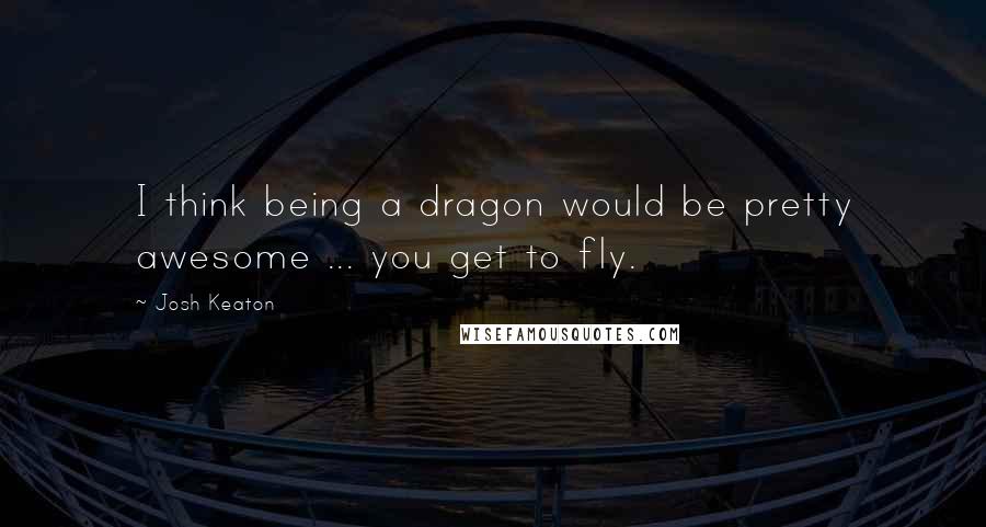 Josh Keaton Quotes: I think being a dragon would be pretty awesome ... you get to fly.