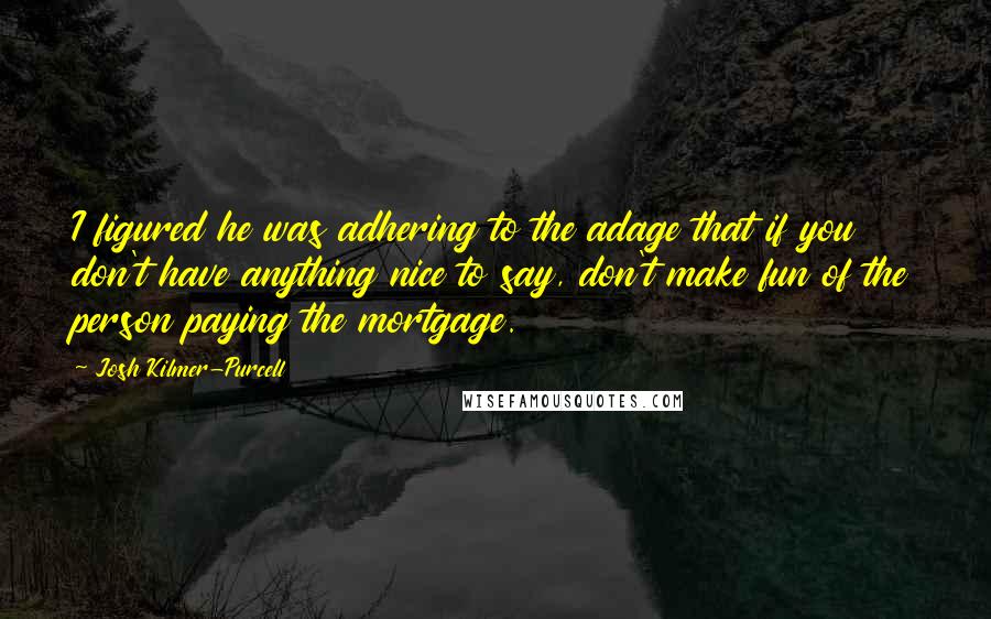 Josh Kilmer-Purcell Quotes: I figured he was adhering to the adage that if you don't have anything nice to say, don't make fun of the person paying the mortgage.