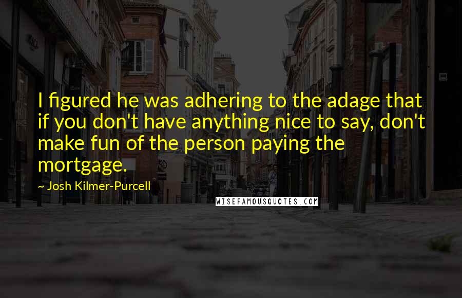 Josh Kilmer-Purcell Quotes: I figured he was adhering to the adage that if you don't have anything nice to say, don't make fun of the person paying the mortgage.
