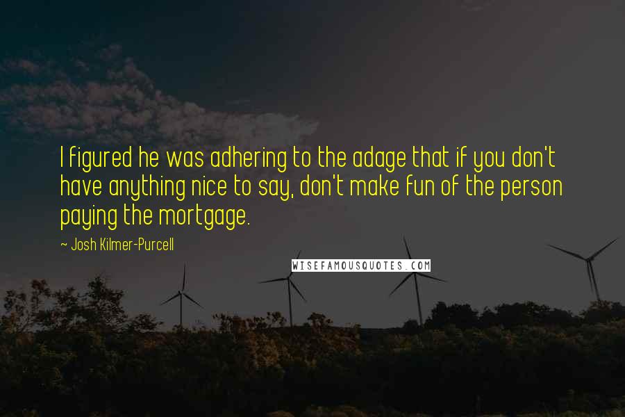 Josh Kilmer-Purcell Quotes: I figured he was adhering to the adage that if you don't have anything nice to say, don't make fun of the person paying the mortgage.