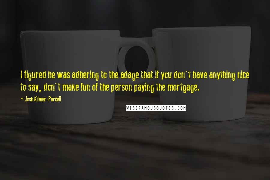 Josh Kilmer-Purcell Quotes: I figured he was adhering to the adage that if you don't have anything nice to say, don't make fun of the person paying the mortgage.