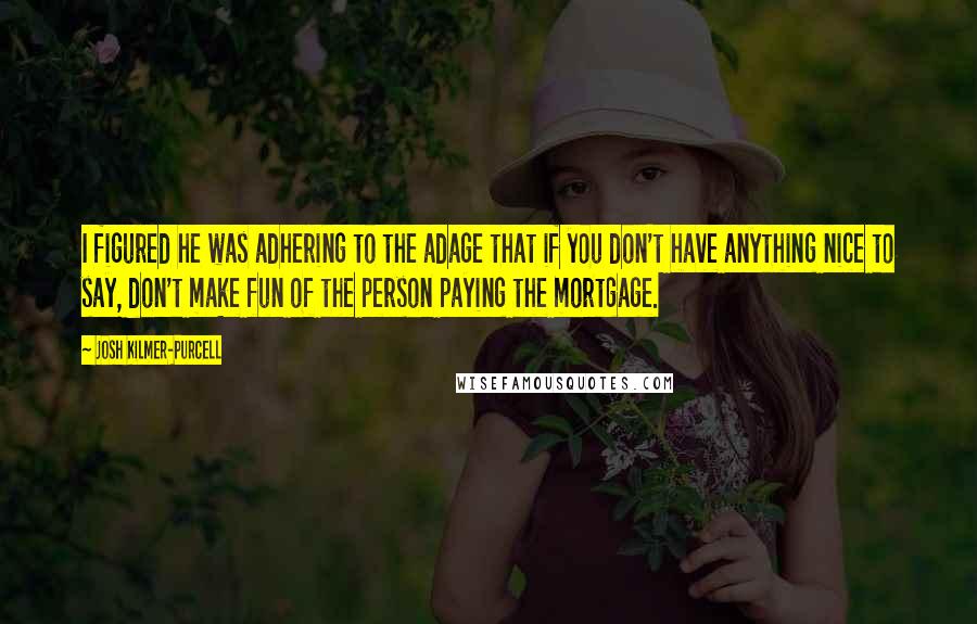 Josh Kilmer-Purcell Quotes: I figured he was adhering to the adage that if you don't have anything nice to say, don't make fun of the person paying the mortgage.