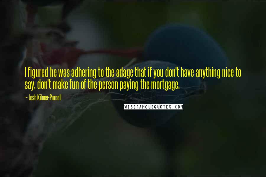 Josh Kilmer-Purcell Quotes: I figured he was adhering to the adage that if you don't have anything nice to say, don't make fun of the person paying the mortgage.