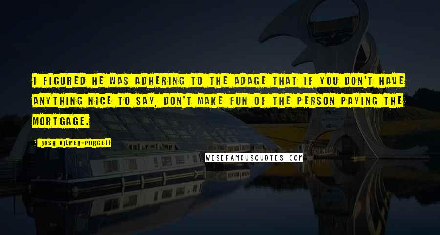 Josh Kilmer-Purcell Quotes: I figured he was adhering to the adage that if you don't have anything nice to say, don't make fun of the person paying the mortgage.