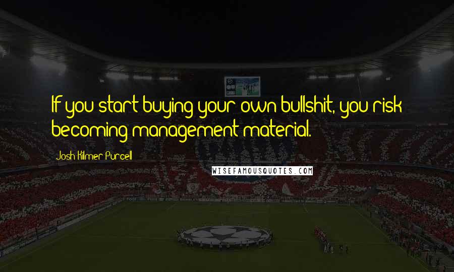 Josh Kilmer-Purcell Quotes: If you start buying your own bullshit, you risk becoming management material.