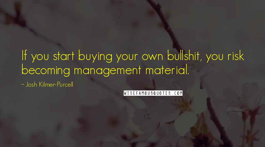 Josh Kilmer-Purcell Quotes: If you start buying your own bullshit, you risk becoming management material.