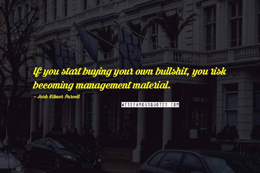 Josh Kilmer-Purcell Quotes: If you start buying your own bullshit, you risk becoming management material.