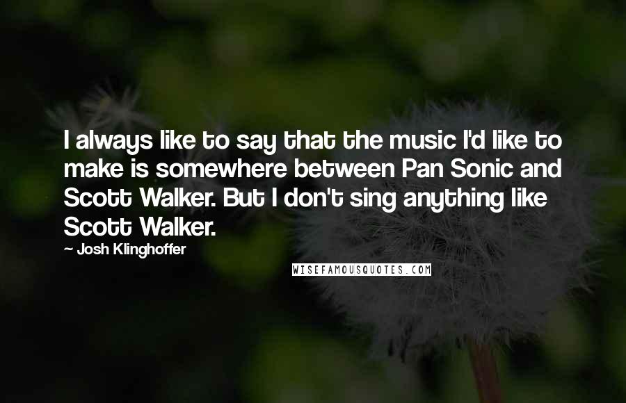 Josh Klinghoffer Quotes: I always like to say that the music I'd like to make is somewhere between Pan Sonic and Scott Walker. But I don't sing anything like Scott Walker.