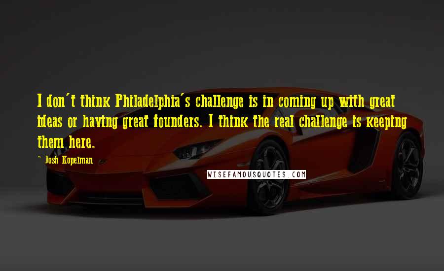 Josh Kopelman Quotes: I don't think Philadelphia's challenge is in coming up with great ideas or having great founders. I think the real challenge is keeping them here.