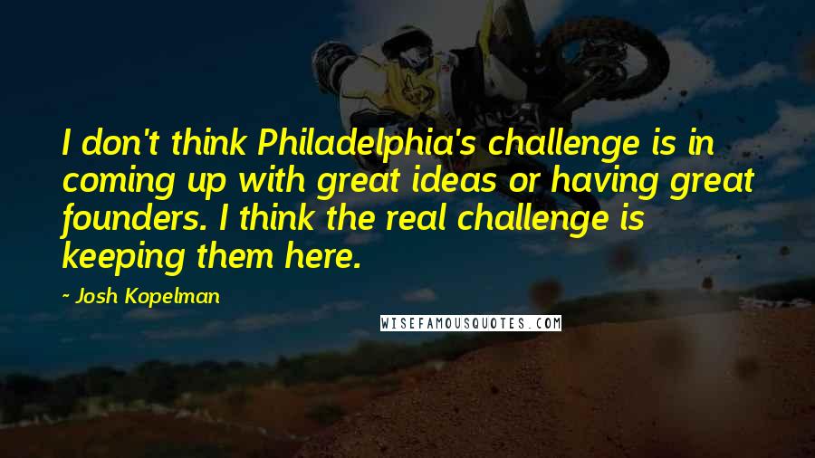 Josh Kopelman Quotes: I don't think Philadelphia's challenge is in coming up with great ideas or having great founders. I think the real challenge is keeping them here.