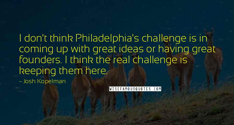 Josh Kopelman Quotes: I don't think Philadelphia's challenge is in coming up with great ideas or having great founders. I think the real challenge is keeping them here.