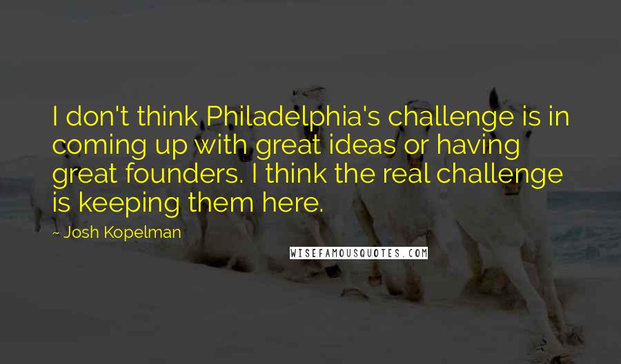 Josh Kopelman Quotes: I don't think Philadelphia's challenge is in coming up with great ideas or having great founders. I think the real challenge is keeping them here.