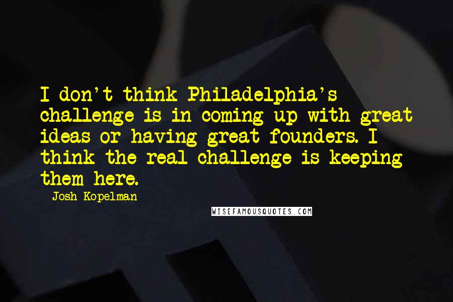 Josh Kopelman Quotes: I don't think Philadelphia's challenge is in coming up with great ideas or having great founders. I think the real challenge is keeping them here.