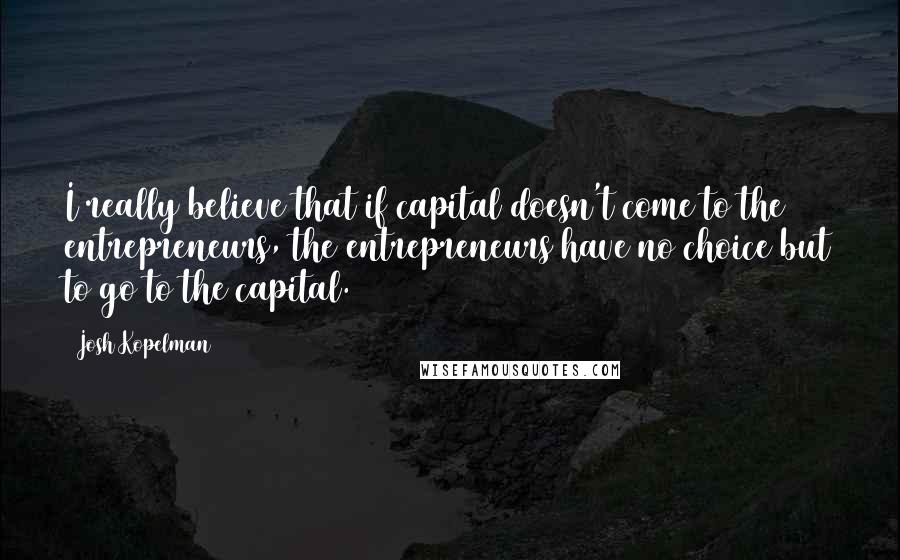 Josh Kopelman Quotes: I really believe that if capital doesn't come to the entrepreneurs, the entrepreneurs have no choice but to go to the capital.