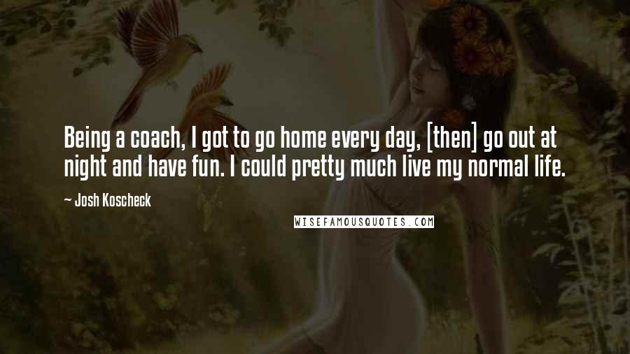Josh Koscheck Quotes: Being a coach, I got to go home every day, [then] go out at night and have fun. I could pretty much live my normal life.