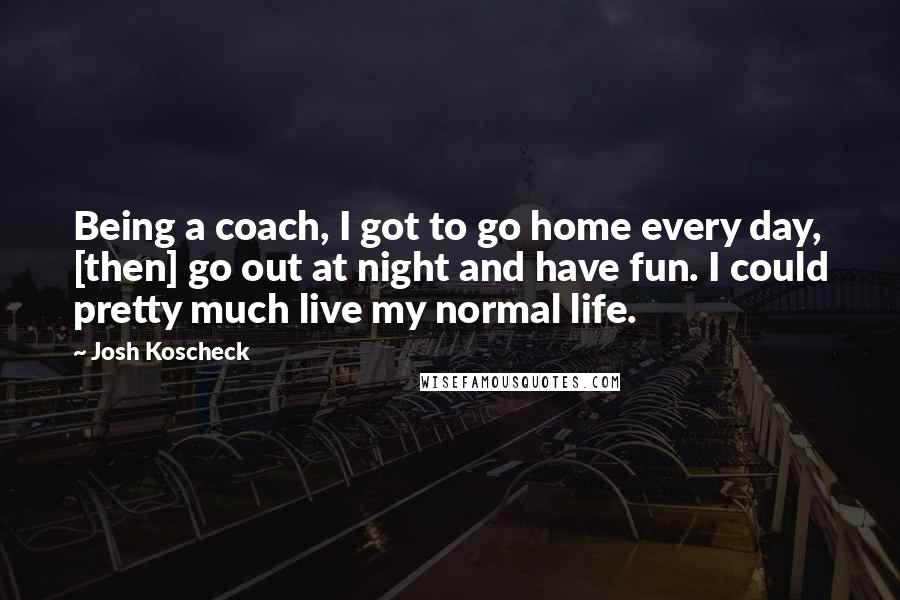 Josh Koscheck Quotes: Being a coach, I got to go home every day, [then] go out at night and have fun. I could pretty much live my normal life.