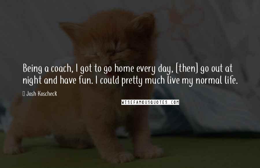 Josh Koscheck Quotes: Being a coach, I got to go home every day, [then] go out at night and have fun. I could pretty much live my normal life.