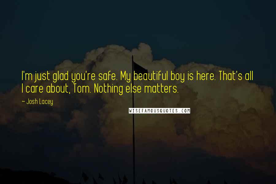 Josh Lacey Quotes: I'm just glad you're safe. My beautiful boy is here. That's all I care about, Tom. Nothing else matters.