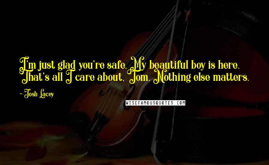 Josh Lacey Quotes: I'm just glad you're safe. My beautiful boy is here. That's all I care about, Tom. Nothing else matters.