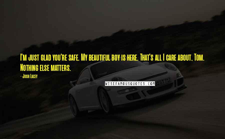 Josh Lacey Quotes: I'm just glad you're safe. My beautiful boy is here. That's all I care about, Tom. Nothing else matters.
