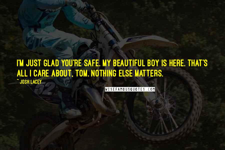 Josh Lacey Quotes: I'm just glad you're safe. My beautiful boy is here. That's all I care about, Tom. Nothing else matters.