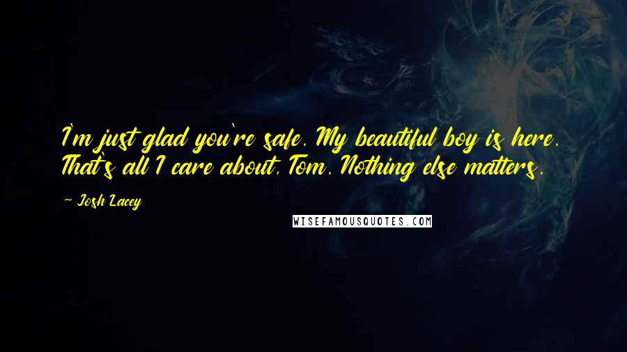 Josh Lacey Quotes: I'm just glad you're safe. My beautiful boy is here. That's all I care about, Tom. Nothing else matters.