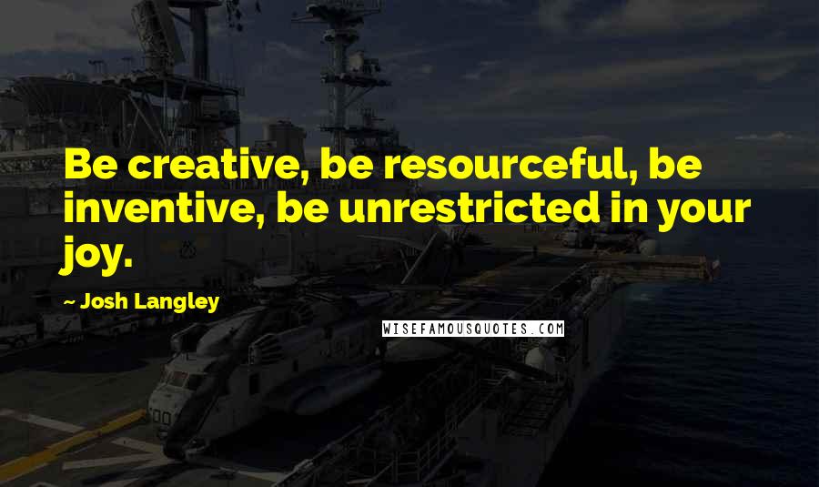 Josh Langley Quotes: Be creative, be resourceful, be inventive, be unrestricted in your joy.