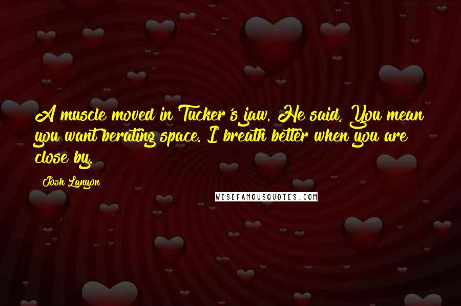 Josh Lanyon Quotes: A muscle moved in Tucker's jaw. He said, You mean you want berating space. I breath better when you are close by.