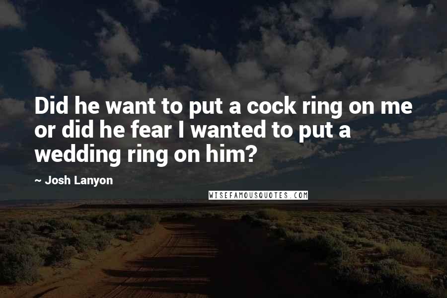 Josh Lanyon Quotes: Did he want to put a cock ring on me or did he fear I wanted to put a wedding ring on him?