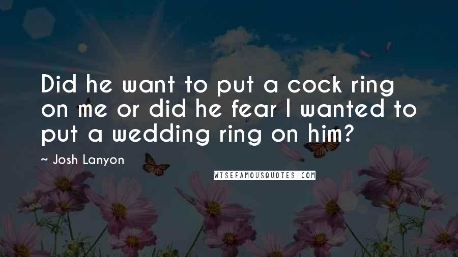 Josh Lanyon Quotes: Did he want to put a cock ring on me or did he fear I wanted to put a wedding ring on him?