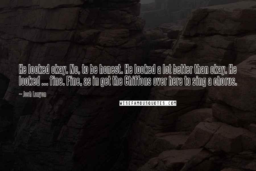 Josh Lanyon Quotes: He looked okay. No, to be honest. He looked a lot better than okay. He looked ... fine. Fine, as in get the Chiffons over here to sing a chorus.