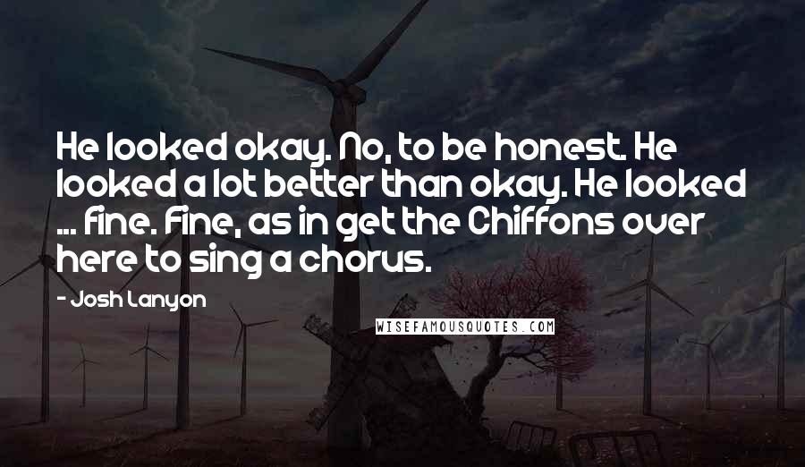 Josh Lanyon Quotes: He looked okay. No, to be honest. He looked a lot better than okay. He looked ... fine. Fine, as in get the Chiffons over here to sing a chorus.