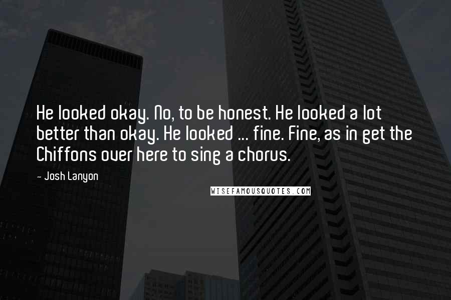 Josh Lanyon Quotes: He looked okay. No, to be honest. He looked a lot better than okay. He looked ... fine. Fine, as in get the Chiffons over here to sing a chorus.