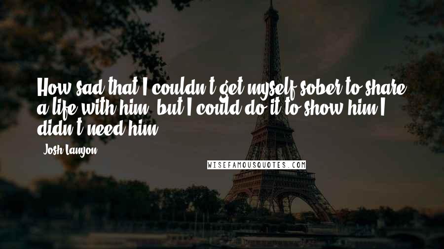 Josh Lanyon Quotes: How sad that I couldn't get myself sober to share a life with him, but I could do it to show him I didn't need him.