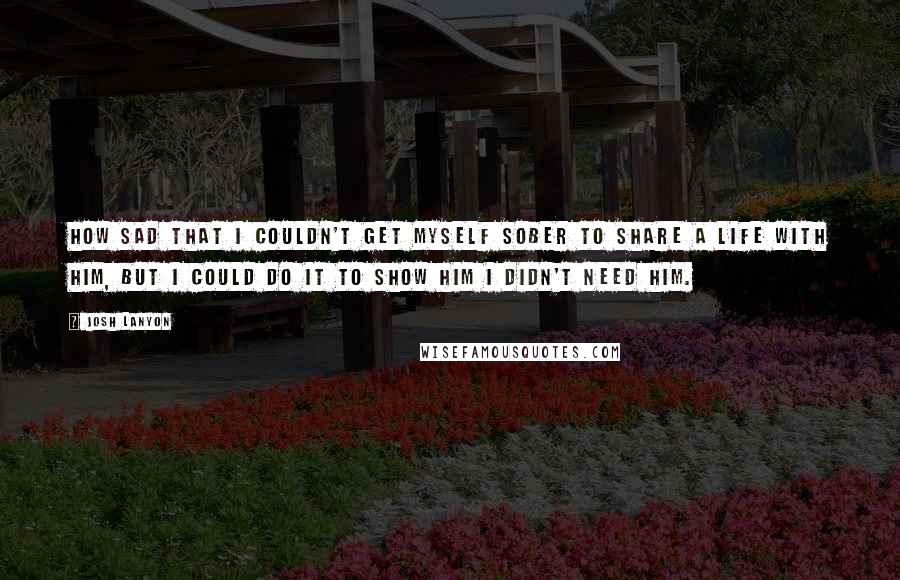 Josh Lanyon Quotes: How sad that I couldn't get myself sober to share a life with him, but I could do it to show him I didn't need him.