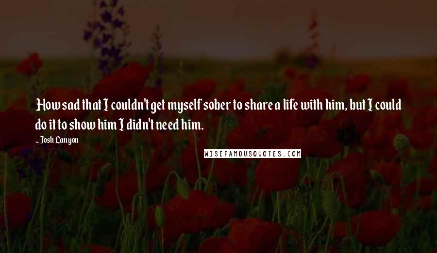 Josh Lanyon Quotes: How sad that I couldn't get myself sober to share a life with him, but I could do it to show him I didn't need him.