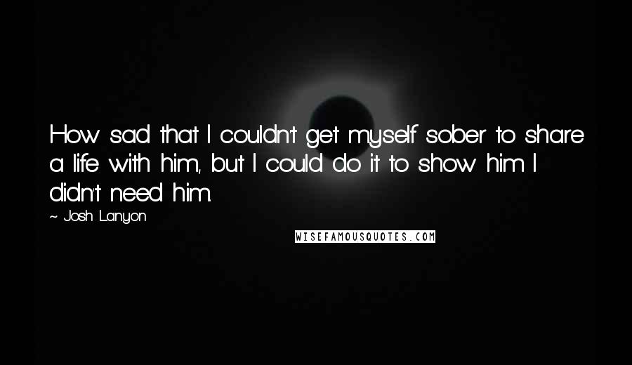 Josh Lanyon Quotes: How sad that I couldn't get myself sober to share a life with him, but I could do it to show him I didn't need him.