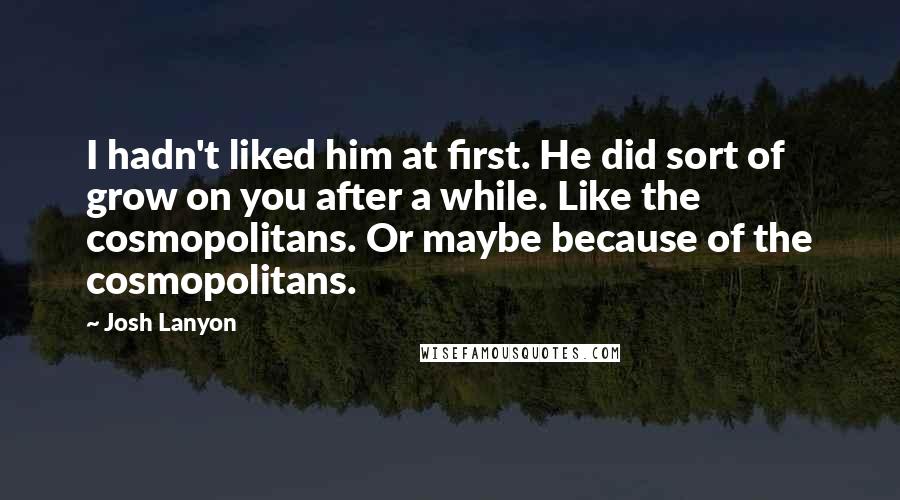 Josh Lanyon Quotes: I hadn't liked him at first. He did sort of grow on you after a while. Like the cosmopolitans. Or maybe because of the cosmopolitans.