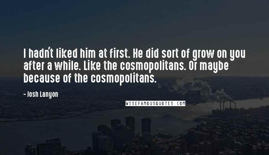 Josh Lanyon Quotes: I hadn't liked him at first. He did sort of grow on you after a while. Like the cosmopolitans. Or maybe because of the cosmopolitans.