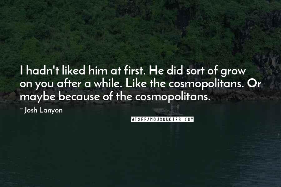 Josh Lanyon Quotes: I hadn't liked him at first. He did sort of grow on you after a while. Like the cosmopolitans. Or maybe because of the cosmopolitans.