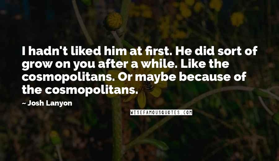 Josh Lanyon Quotes: I hadn't liked him at first. He did sort of grow on you after a while. Like the cosmopolitans. Or maybe because of the cosmopolitans.