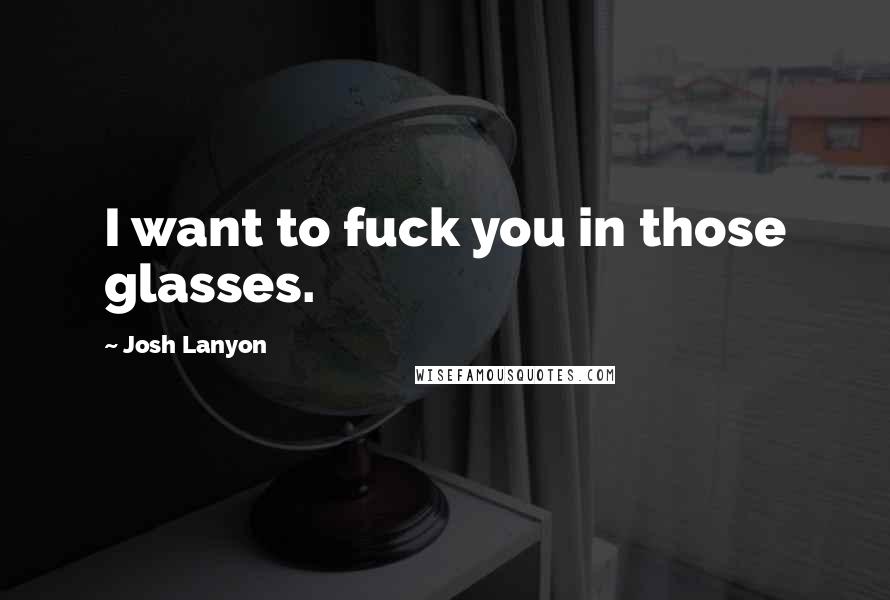 Josh Lanyon Quotes: I want to fuck you in those glasses.