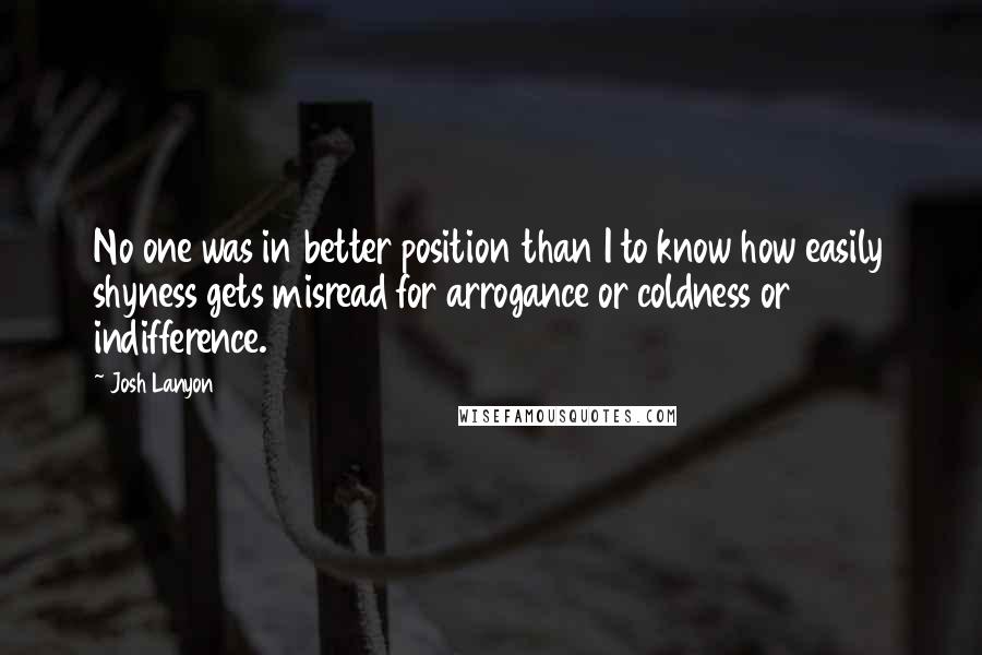 Josh Lanyon Quotes: No one was in better position than I to know how easily shyness gets misread for arrogance or coldness or indifference.