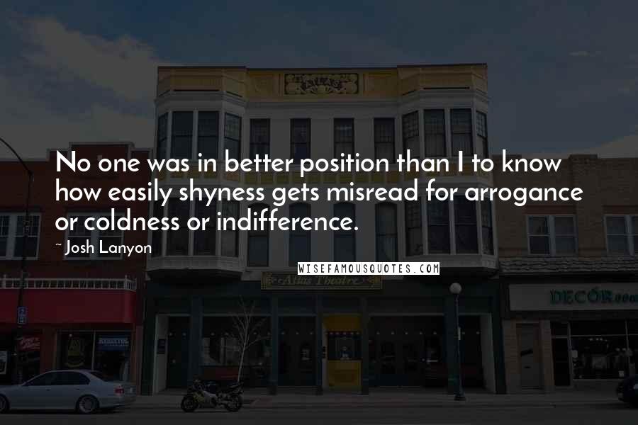 Josh Lanyon Quotes: No one was in better position than I to know how easily shyness gets misread for arrogance or coldness or indifference.