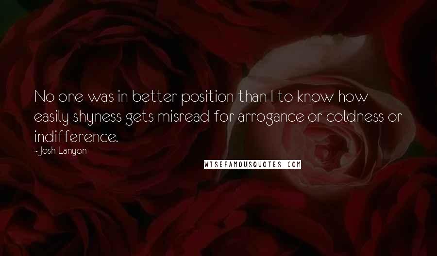 Josh Lanyon Quotes: No one was in better position than I to know how easily shyness gets misread for arrogance or coldness or indifference.