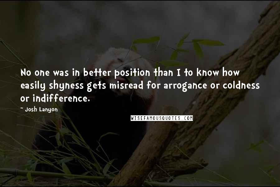 Josh Lanyon Quotes: No one was in better position than I to know how easily shyness gets misread for arrogance or coldness or indifference.