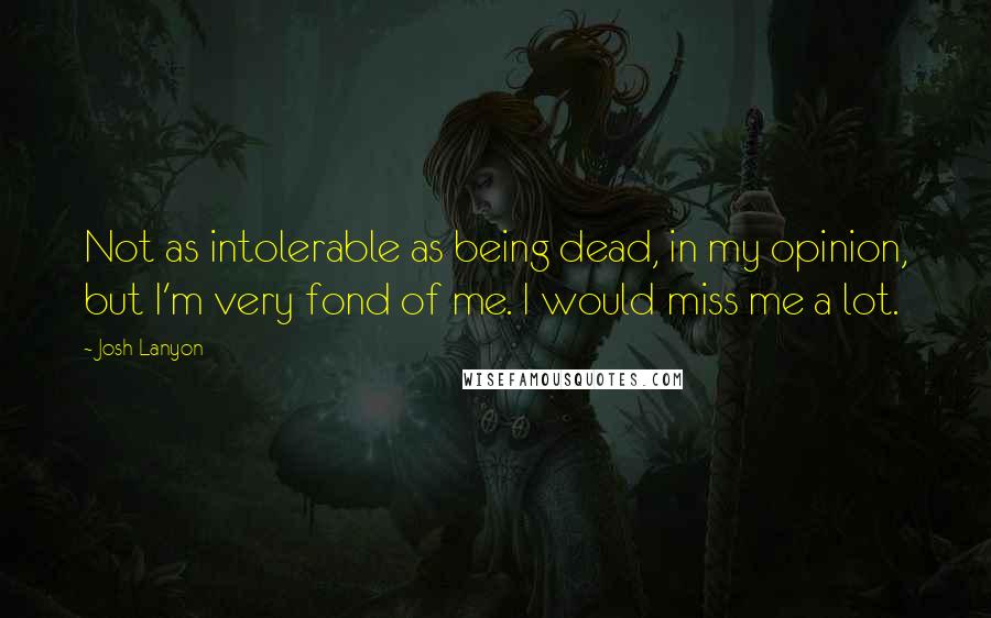 Josh Lanyon Quotes: Not as intolerable as being dead, in my opinion, but I'm very fond of me. I would miss me a lot.