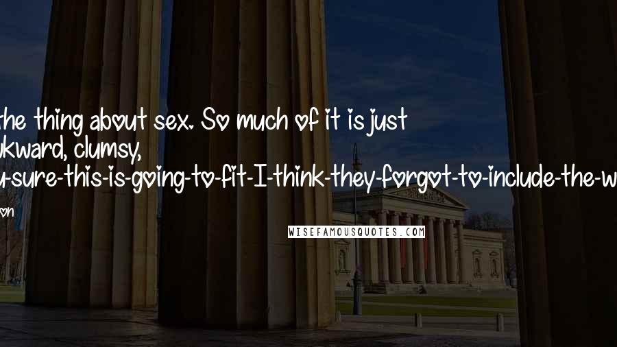 Josh Lanyon Quotes: That's the thing about sex. So much of it is just plain awkward, clumsy, are-you-sure-this-is-going-to-fit-I-think-they-forgot-to-include-the-washers.